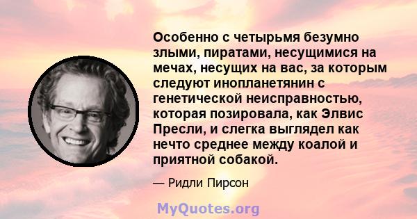 Особенно с четырьмя безумно злыми, пиратами, несущимися на мечах, несущих на вас, за которым следуют инопланетянин с генетической неисправностью, которая позировала, как Элвис Пресли, и слегка выглядел как нечто среднее 