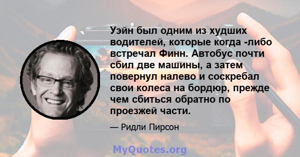 Уэйн был одним из худших водителей, которые когда -либо встречал Финн. Автобус почти сбил две машины, а затем повернул налево и соскребал свои колеса на бордюр, прежде чем сбиться обратно по проезжей части.