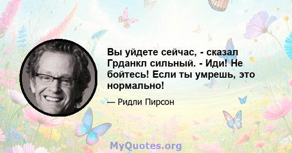 Вы уйдете сейчас, - сказал Грданкл сильный. - Иди! Не бойтесь! Если ты умрешь, это нормально!