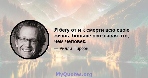 Я бегу от и к смерти всю свою жизнь, больше осознавая это, чем человек.