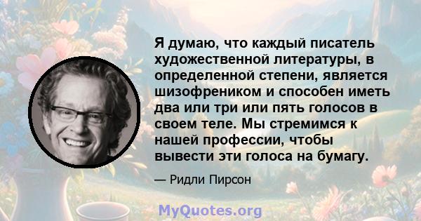 Я думаю, что каждый писатель художественной литературы, в определенной степени, является шизофреником и способен иметь два или три или пять голосов в своем теле. Мы стремимся к нашей профессии, чтобы вывести эти голоса