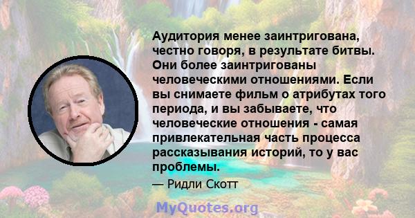 Аудитория менее заинтригована, честно говоря, в результате битвы. Они более заинтригованы человеческими отношениями. Если вы снимаете фильм о атрибутах того периода, и вы забываете, что человеческие отношения - самая