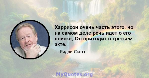 Харрисон очень часть этого, но на самом деле речь идет о его поиске; Он приходит в третьем акте.