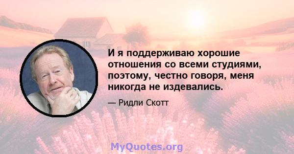 И я поддерживаю хорошие отношения со всеми студиями, поэтому, честно говоря, меня никогда не издевались.