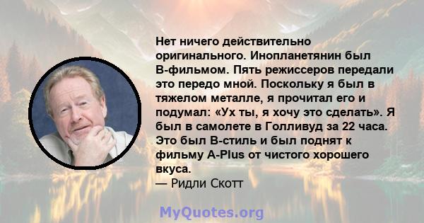 Нет ничего действительно оригинального. Инопланетянин был B-фильмом. Пять режиссеров передали это передо мной. Поскольку я был в тяжелом металле, я прочитал его и подумал: «Ух ты, я хочу это сделать». Я был в самолете в 