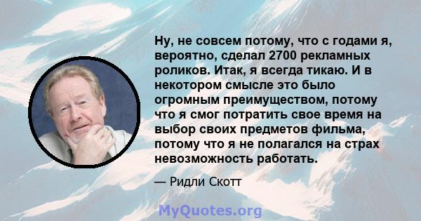 Ну, не совсем потому, что с годами я, вероятно, сделал 2700 рекламных роликов. Итак, я всегда тикаю. И в некотором смысле это было огромным преимуществом, потому что я смог потратить свое время на выбор своих предметов