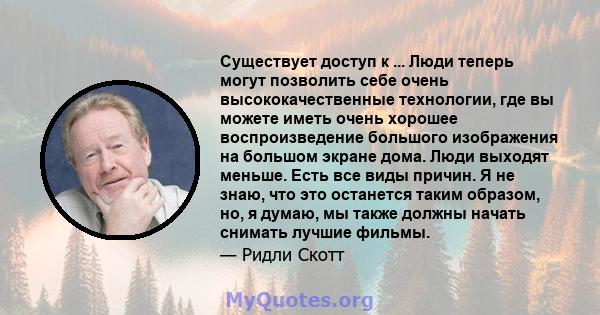 Существует доступ к ... Люди теперь могут позволить себе очень высококачественные технологии, где вы можете иметь очень хорошее воспроизведение большого изображения на большом экране дома. Люди выходят меньше. Есть все