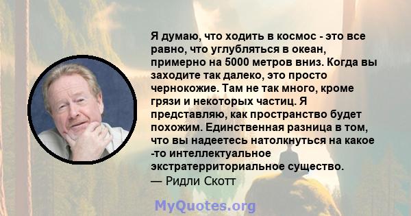 Я думаю, что ходить в космос - это все равно, что углубляться в океан, примерно на 5000 метров вниз. Когда вы заходите так далеко, это просто чернокожие. Там не так много, кроме грязи и некоторых частиц. Я представляю,