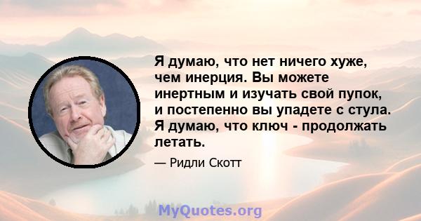 Я думаю, что нет ничего хуже, чем инерция. Вы можете инертным и изучать свой пупок, и постепенно вы упадете с стула. Я думаю, что ключ - продолжать летать.