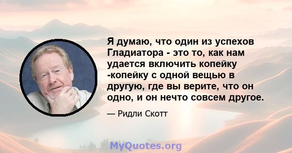 Я думаю, что один из успехов Гладиатора - это то, как нам удается включить копейку -копейку с одной вещью в другую, где вы верите, что он одно, и он нечто совсем другое.