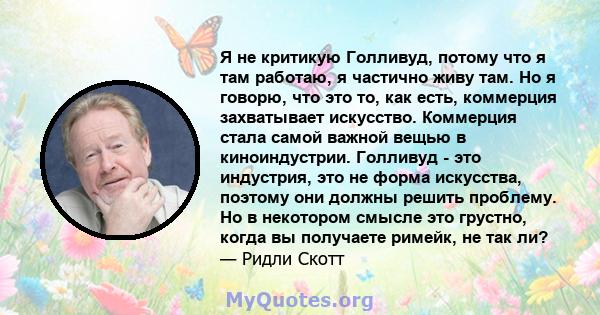 Я не критикую Голливуд, потому что я там работаю, я частично живу там. Но я говорю, что это то, как есть, коммерция захватывает искусство. Коммерция стала самой важной вещью в киноиндустрии. Голливуд - это индустрия,