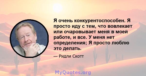 Я очень конкурентоспособен. Я просто иду с тем, что вовлекает или очаровывает меня в моей работе, и все. У меня нет определения; Я просто люблю это делать.