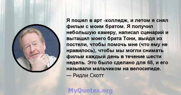 Я пошел в арт -колледж, и летом я снял фильм с моим братом. Я получил небольшую камеру, написал сценарий и вытащил моего брата Тони, выйдя из постели, чтобы помочь мне (что ему не нравилось), чтобы мы могли снимать