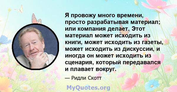 Я провожу много времени, просто разрабатывая материал; или компания делает. Этот материал может исходить из книги, может исходить из газеты, может исходить из дискуссии, и иногда он может исходить из сценария, который