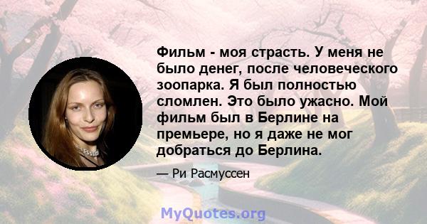 Фильм - моя страсть. У меня не было денег, после человеческого зоопарка. Я был полностью сломлен. Это было ужасно. Мой фильм был в Берлине на премьере, но я даже не мог добраться до Берлина.