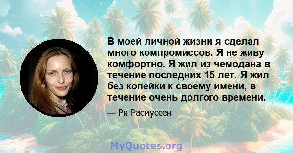 В моей личной жизни я сделал много компромиссов. Я не живу комфортно. Я жил из чемодана в течение последних 15 лет. Я жил без копейки к своему имени, в течение очень долгого времени.