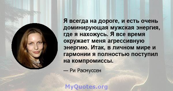 Я всегда на дороге, и есть очень доминирующая мужская энергия, где я нахожусь. Я все время окружает меня агрессивную энергию. Итак, в личном мире и гармонии я полностью поступил на компромиссы.