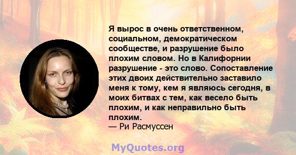 Я вырос в очень ответственном, социальном, демократическом сообществе, и разрушение было плохим словом. Но в Калифорнии разрушение - это слово. Сопоставление этих двоих действительно заставило меня к тому, кем я являюсь 