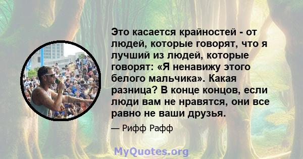 Это касается крайностей - от людей, которые говорят, что я лучший из людей, которые говорят: «Я ненавижу этого белого мальчика». Какая разница? В конце концов, если люди вам не нравятся, они все равно не ваши друзья.