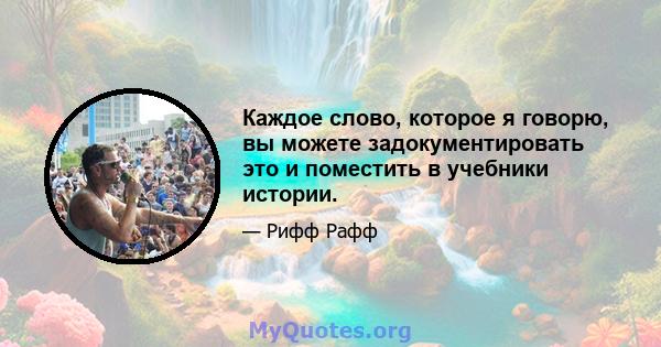 Каждое слово, которое я говорю, вы можете задокументировать это и поместить в учебники истории.