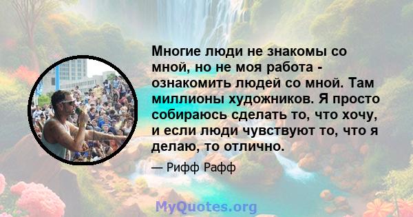 Многие люди не знакомы со мной, но не моя работа - ознакомить людей со мной. Там миллионы художников. Я просто собираюсь сделать то, что хочу, и если люди чувствуют то, что я делаю, то отлично.