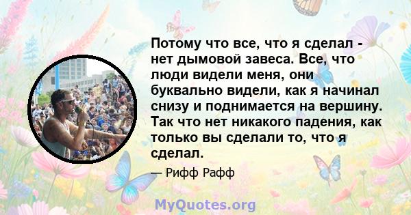 Потому что все, что я сделал - нет дымовой завеса. Все, что люди видели меня, они буквально видели, как я начинал снизу и поднимается на вершину. Так что нет никакого падения, как только вы сделали то, что я сделал.