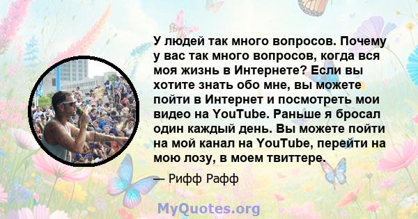 У людей так много вопросов. Почему у вас так много вопросов, когда вся моя жизнь в Интернете? Если вы хотите знать обо мне, вы можете пойти в Интернет и посмотреть мои видео на YouTube. Раньше я бросал один каждый день. 