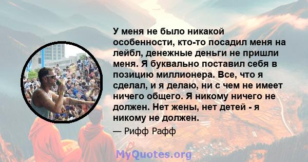 У меня не было никакой особенности, кто-то посадил меня на лейбл, денежные деньги не пришли меня. Я буквально поставил себя в позицию миллионера. Все, что я сделал, и я делаю, ни с чем не имеет ничего общего. Я никому