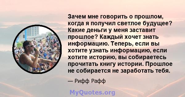 Зачем мне говорить о прошлом, когда я получил светлое будущее? Какие деньги у меня заставит прошлое? Каждый хочет знать информацию. Теперь, если вы хотите узнать информацию, если хотите историю, вы собираетесь прочитать 