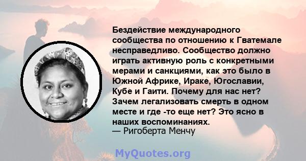 Бездействие международного сообщества по отношению к Гватемале несправедливо. Сообщество должно играть активную роль с конкретными мерами и санкциями, как это было в Южной Африке, Ираке, Югославии, Кубе и Гаити. Почему