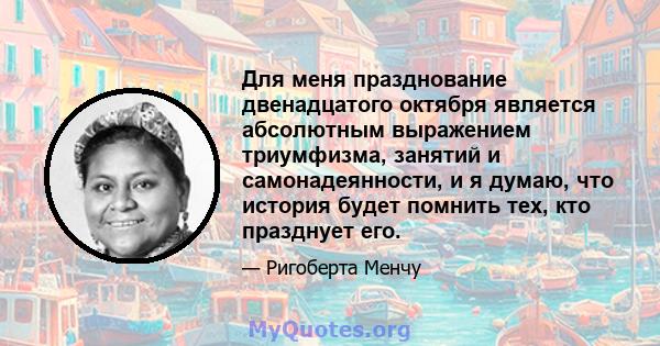 Для меня празднование двенадцатого октября является абсолютным выражением триумфизма, занятий и самонадеянности, и я думаю, что история будет помнить тех, кто празднует его.