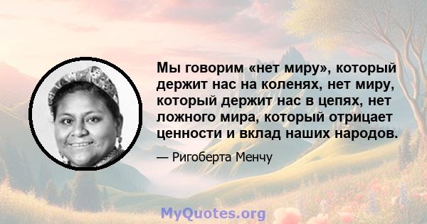 Мы говорим «нет миру», который держит нас на коленях, нет миру, который держит нас в цепях, нет ложного мира, который отрицает ценности и вклад наших народов.