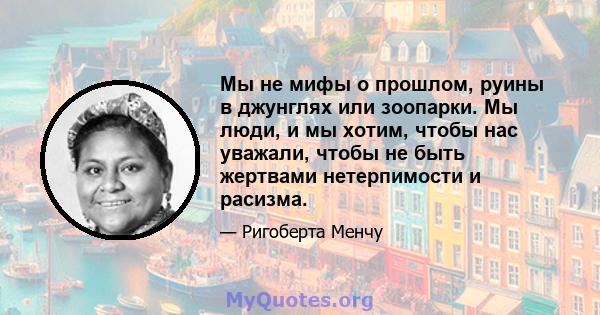 Мы не мифы о прошлом, руины в джунглях или зоопарки. Мы люди, и мы хотим, чтобы нас уважали, чтобы не быть жертвами нетерпимости и расизма.