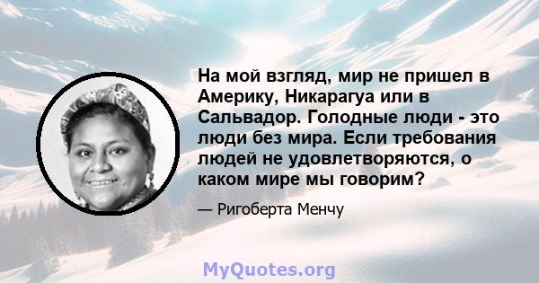 На мой взгляд, мир не пришел в Америку, Никарагуа или в Сальвадор. Голодные люди - это люди без мира. Если требования людей не удовлетворяются, о каком мире мы говорим?