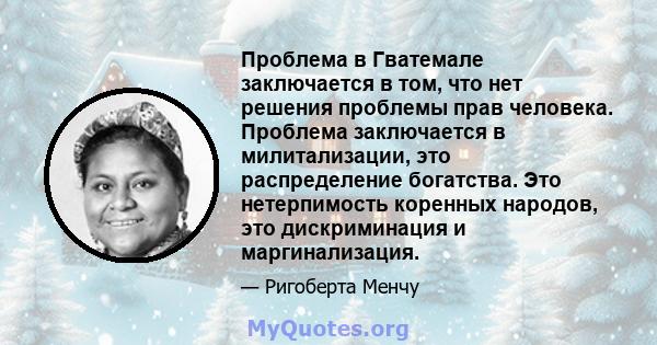 Проблема в Гватемале заключается в том, что нет решения проблемы прав человека. Проблема заключается в милитализации, это распределение богатства. Это нетерпимость коренных народов, это дискриминация и маргинализация.