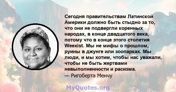 Сегодня правительствам Латинской Америки должно быть стыдно за то, что они не подвергли коренных народах, в конце двадцатого века, потому что в конце этого столетия Weexist. Мы не мифы о прошлом, руины в джунге или