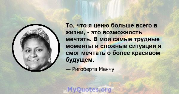 То, что я ценю больше всего в жизни, - это возможность мечтать. В мои самые трудные моменты и сложные ситуации я смог мечтать о более красивом будущем.