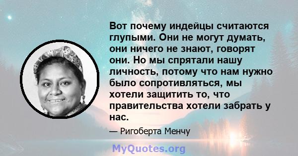 Вот почему индейцы считаются глупыми. Они не могут думать, они ничего не знают, говорят они. Но мы спрятали нашу личность, потому что нам нужно было сопротивляться, мы хотели защитить то, что правительства хотели