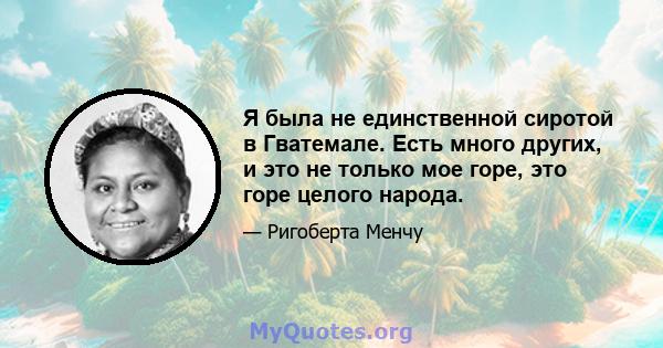 Я была не единственной сиротой в Гватемале. Есть много других, и это не только мое горе, это горе целого народа.