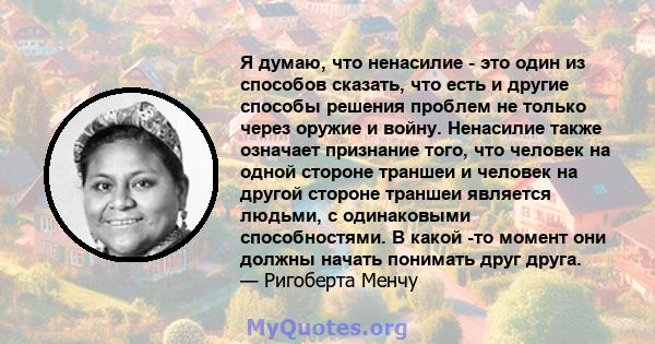 Я думаю, что ненасилие - это один из способов сказать, что есть и другие способы решения проблем не только через оружие и войну. Ненасилие также означает признание того, что человек на одной стороне траншеи и человек на 