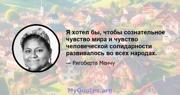 Я хотел бы, чтобы сознательное чувство мира и чувство человеческой солидарности развивалось во всех народах.