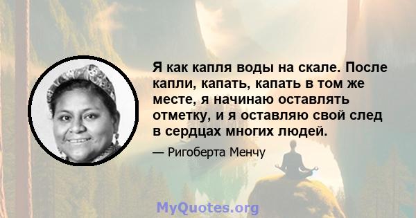 Я как капля воды на скале. После капли, капать, капать в том же месте, я начинаю оставлять отметку, и я оставляю свой след в сердцах многих людей.