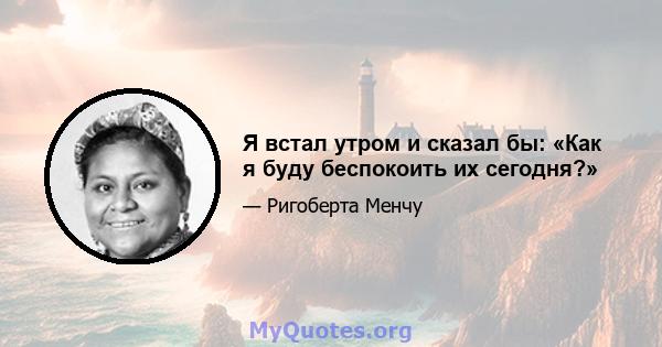 Я встал утром и сказал бы: «Как я буду беспокоить их сегодня?»