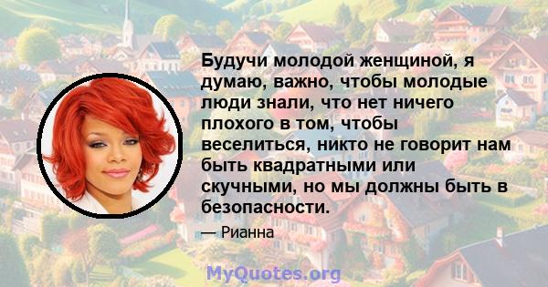 Будучи молодой женщиной, я думаю, важно, чтобы молодые люди знали, что нет ничего плохого в том, чтобы веселиться, никто не говорит нам быть квадратными или скучными, но мы должны быть в безопасности.