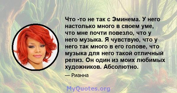 Что -то не так с Эминема. У него настолько много в своем уме, что мне почти повезло, что у него музыка. Я чувствую, что у него так много в его голове, что музыка для него такой отличный релиз. Он один из моих любимых