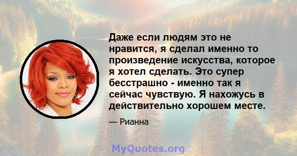 Даже если людям это не нравится, я сделал именно то произведение искусства, которое я хотел сделать. Это супер бесстрашно - именно так я сейчас чувствую. Я нахожусь в действительно хорошем месте.