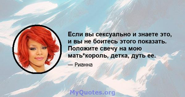 Если вы сексуально и знаете это, и вы не боитесь этого показать. Положите свечу на мою мать*король, детка, дуть ее.