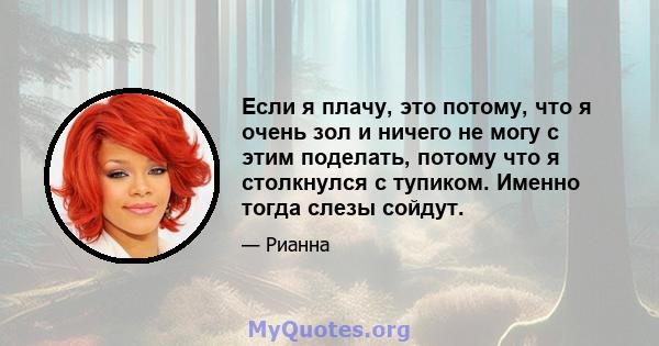 Если я плачу, это потому, что я очень зол и ничего не могу с этим поделать, потому что я столкнулся с тупиком. Именно тогда слезы сойдут.