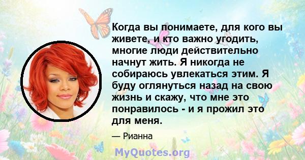 Когда вы понимаете, для кого вы живете, и кто важно угодить, многие люди действительно начнут жить. Я никогда не собираюсь увлекаться этим. Я буду оглянуться назад на свою жизнь и скажу, что мне это понравилось - и я