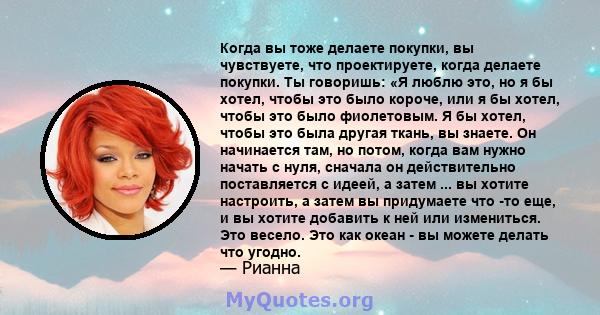 Когда вы тоже делаете покупки, вы чувствуете, что проектируете, когда делаете покупки. Ты говоришь: «Я люблю это, но я бы хотел, чтобы это было короче, или я бы хотел, чтобы это было фиолетовым. Я бы хотел, чтобы это